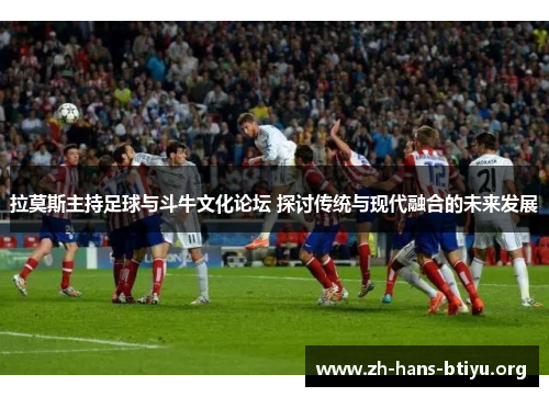 拉莫斯主持足球与斗牛文化论坛 探讨传统与现代融合的未来发展 拉莫斯主持足球与斗牛文化论坛 探讨传统与现代融合的未来发展