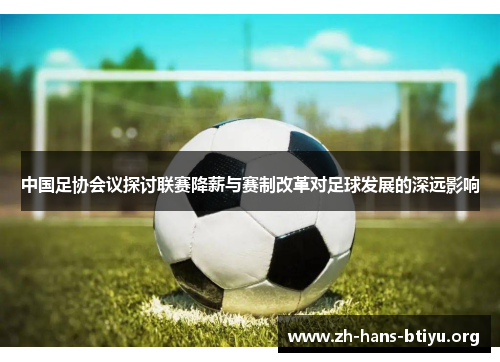 中国足协会议探讨联赛降薪与赛制改革对足球发展的深远影响 中国足协会议探讨联赛降薪与赛制改革对足球发展的深远影响