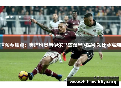 世预赛焦点:奥塔维奥与伊尔马兹双星闪耀引领比赛高潮 世预赛焦点:奥塔维奥与伊尔马兹双星闪耀引领比赛高潮