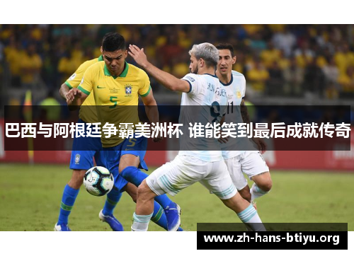 巴西与阿根廷争霸美洲杯 谁能笑到最后成就传奇 巴西与阿根廷争霸美洲杯 谁能笑到最后成就传奇