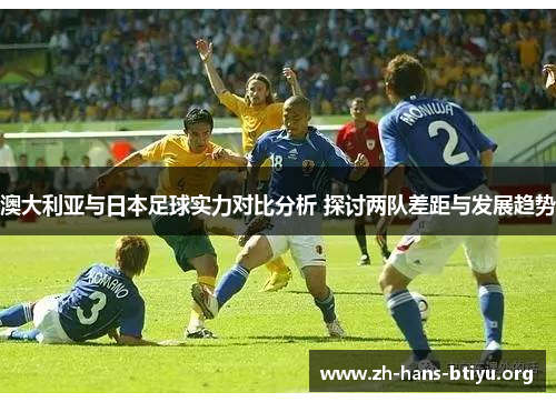 澳大利亚与日本足球实力对比分析 探讨两队差距与发展趋势 澳大利亚与日本足球实力对比分析 探讨两队差距与发展趋势