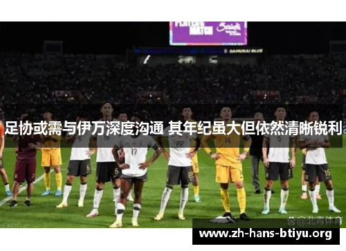 足协或需与伊万深度沟通 其年纪虽大但依然清晰锐利 足协或需与伊万深度沟通 其年纪虽大但依然清晰锐利