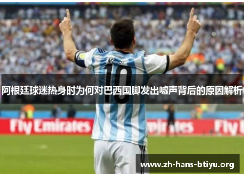 阿根廷球迷热身时为何对巴西国脚发出嘘声背后的原因解析 阿根廷球迷热身时为何对巴西国脚发出嘘声背后的原因解析