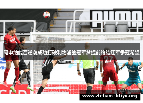 阿申纳能否逆袭成功打破利物浦的冠军梦提前终结红军争冠希望 阿申纳能否逆袭成功打破利物浦的冠军梦提前终结红军争冠希望